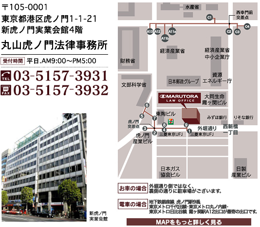  〒105-0001
       東京都港区虎ノ門1-1-21
       新虎ノ門実業会館4階
       丸山虎ノ門法律事務所
       TEL:03-5157-3931
       FAX:03-5157-3932
       受付時間:平日AM9:00～PM5:00